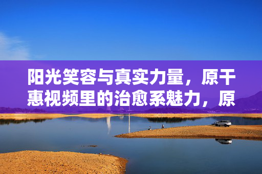 阳光笑容与真实力量，原干惠视频里的治愈系魅力，原干惠，笑容里的治愈力与真实力量