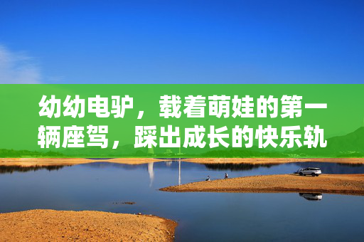 幼幼电驴，载着萌娃的第一辆座驾，踩出成长的快乐轨迹，幼幼电驴，萌娃的第一辆快乐成长座驾
