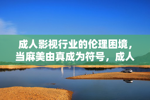 成人影视行业的伦理困境，当麻美由真成为符号，成人影视的伦理困境，当麻美由真的符号化