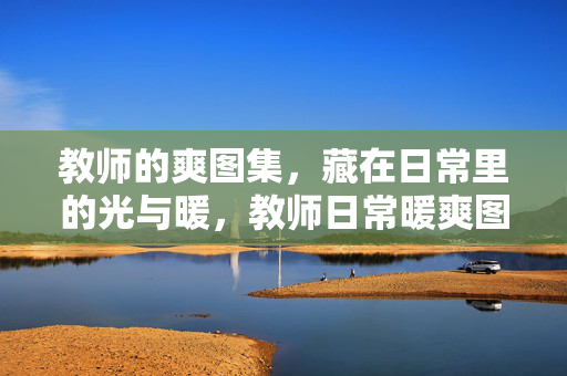 教师的爽图集，藏在日常里的光与暖，教师日常暖爽图，藏在平凡里的光与暖