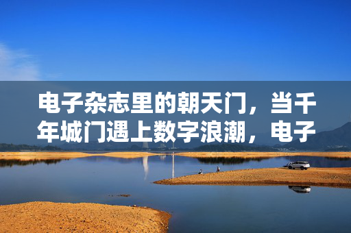 电子杂志里的朝天门，当千年城门遇上数字浪潮，电子杂志里的朝天门，千年城门遇上数字浪潮