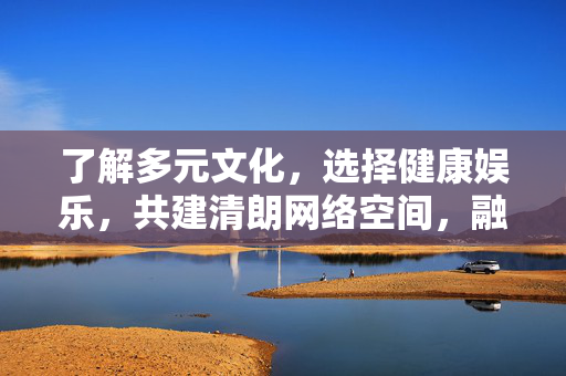 了解多元文化，选择健康娱乐，共建清朗网络空间，融多元文化，择健康娱乐，筑清朗网络空间