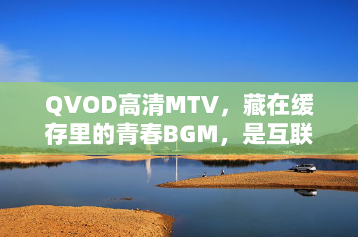 QVOD高清MTV，藏在缓存里的青春BGM，是互联网初代人的高清记忆杀，缓存里的青春BGM，互联网初代人的高清记忆杀