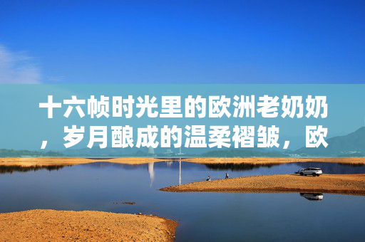 十六帧时光里的欧洲老奶奶，岁月酿成的温柔褶皱，欧洲老奶奶，十六帧时光的温柔褶皱
