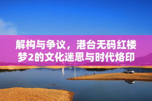 解构与争议，港台无码红楼梦2的文化迷思与时代烙印，港台无码红楼梦2，解构争议、文化迷思与时代烙印