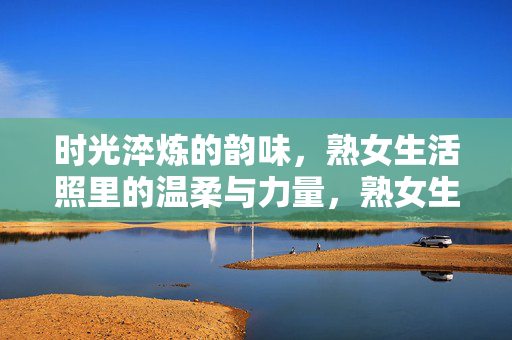 时光淬炼的韵味，熟女生活照里的温柔与力量，熟女生活照，时光淬炼的温柔与力量