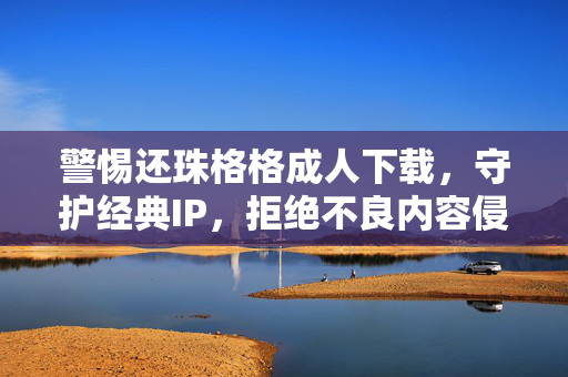 警惕还珠格格成人下载，守护经典IP，拒绝不良内容侵蚀，警惕还珠格格成人下载，守护经典IP免受侵蚀