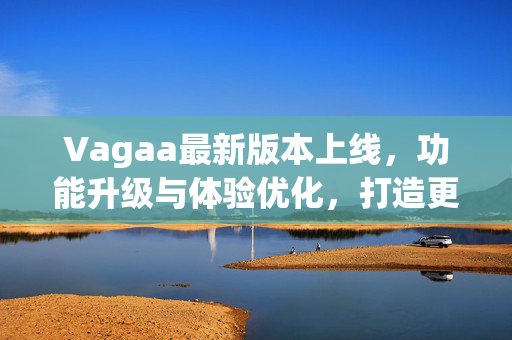 Vagaa最新版本上线，功能升级与体验优化，打造更高效的即时通讯与协作平台，Vagaa最新版本上线，功能升级与体验优化，打造高效即时通讯协作平台
