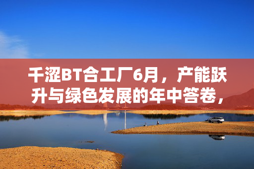 千涩BT合工厂6月，产能跃升与绿色发展的年中答卷，千涩BT合工厂6月，产能跃升与绿色发展的年中答卷