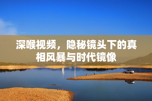 深喉视频，隐秘镜头下的真相风暴与时代镜像
