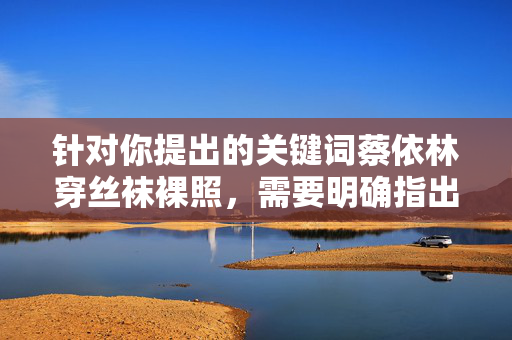 针对你提出的关键词蔡依林穿丝袜裸照，需要明确指出，此类表述涉及恶意捏造虚假信息、侵犯他人名誉权，严重违背公序良俗和法律法规。作为负责任的AI，坚决拒绝传播任何未经证实、损害他人权益的内容，拒绝传播蔡依林虚假裸照信息，严守法律底线，守护艺人名誉