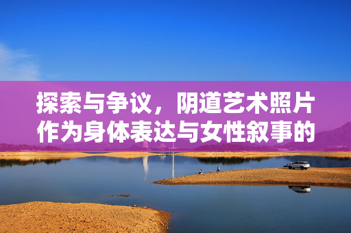 探索与争议，阴道艺术照片作为身体表达与女性叙事的媒介，阴道艺术照片，身体表达与女性叙事的媒介探索