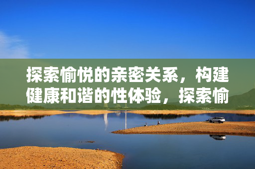 探索愉悦的亲密关系，构建健康和谐的性体验，探索愉悦亲密，构建健康和谐的性体验