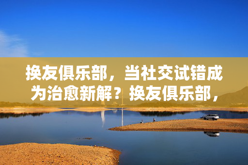换友俱乐部，当社交试错成为治愈新解？换友俱乐部，社交试错的治愈新解