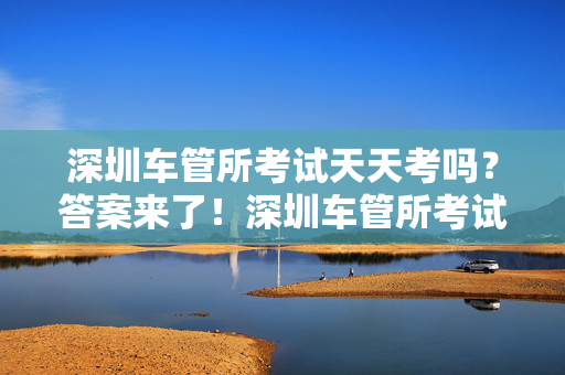 深圳车管所考试天天考吗？答案来了！深圳车管所考试天天考吗？答案来了！