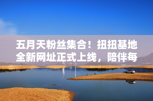 五月天粉丝集合！扭扭基地全新网址正式上线，陪伴每一场青春狂欢，五月天粉丝集合！扭扭基地全新网址上线，陪伴每一场青春狂欢