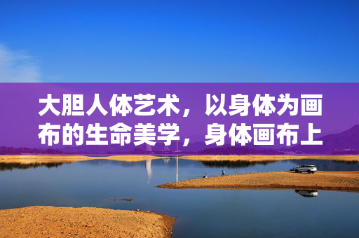大胆人体艺术，以身体为画布的生命美学，身体画布上的大胆生命美学