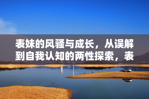 表妹的风骚与成长，从误解到自我认知的两性探索，表妹的风骚成长，从误解到自我认知的两性探索