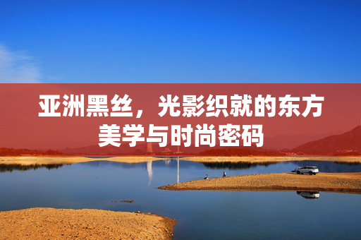 亚洲黑丝，光影织就的东方美学与时尚密码