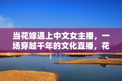 当花嫁遇上中文女主播，一场穿越千年的文化直播，花嫁女主播，千年文化直播进行时