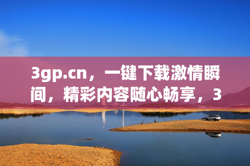 3gp.cn，一键下载激情瞬间，精彩内容随心畅享，3gp.cn，一键下载激情瞬间，畅享精彩内容