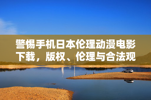 警惕手机日本伦理动漫电影下载，版权、伦理与合法观影的边界，警惕手机日本伦理动漫电影下载，版权、伦理与合法边界