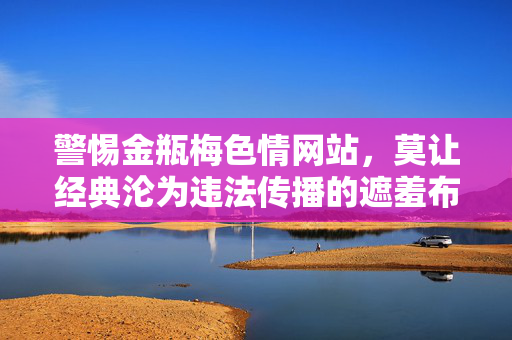 警惕金瓶梅色情网站，莫让经典沦为违法传播的遮羞布，警惕金瓶梅沦为色情违法传播的遮羞布