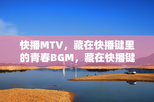 快播MTV，藏在快播键里的青春BGM，藏在快播键里的青春BGM
