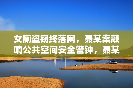 女厕盗窃终落网，聂某案敲响公共空间安全警钟，聂某女厕盗窃案落网 敲响公共空间安全警钟