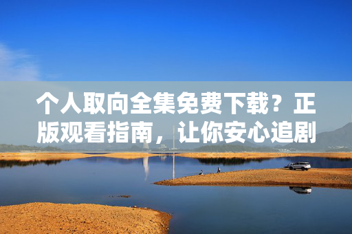 个人取向全集免费下载？正版观看指南，让你安心追剧不踩坑，个人取向正版观看指南，全集免费安心追剧不踩坑