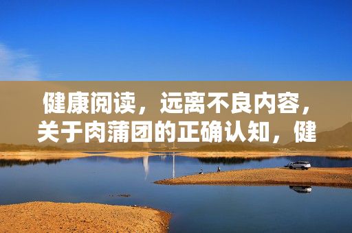健康阅读，远离不良内容，关于肉蒲团的正确认知，健康阅读，正确认知肉蒲团，远离不良内容