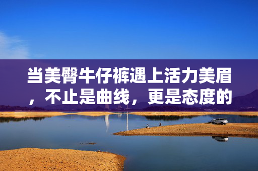当美臀牛仔裤遇上活力美眉，不止是曲线，更是态度的宣言，美臀牛仔裤遇上活力美眉，曲线之外，态度宣言