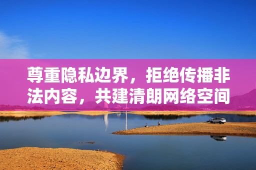 尊重隐私边界，拒绝传播非法内容，共建清朗网络空间