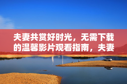 夫妻共赏好时光,无需下载的温馨影片观看指南,夫妻共赏温馨影片,无需下载观影指南 夫妻共赏好时光,无需下载的温馨影片观看指南,夫妻共赏温馨影片,无需下载观影指南