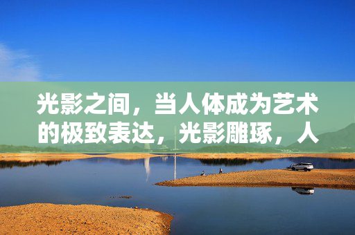 光影之间，当人体成为艺术的极致表达，光影雕琢，人体艺术的极致表达