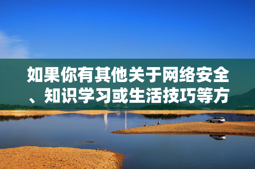 如果你有其他关于网络安全、知识学习或生活技巧等方面的疑问,我很乐意提供帮助,网络安全、知识学习与生活技巧疑问解答 如果你有其他关于网络安全、知识学习或生活技巧等方面的疑问,我很乐意提供帮助,网络安全、知识学习与生活技巧疑问解答
