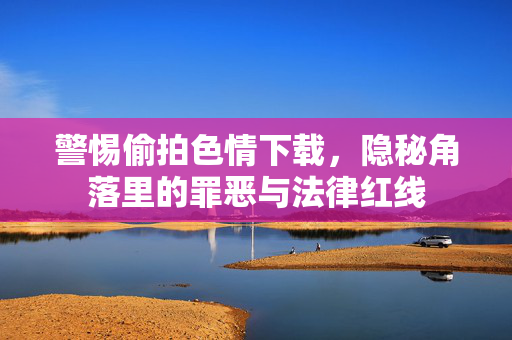 警惕偷拍色情下载，隐秘角落里的罪恶与法律红线