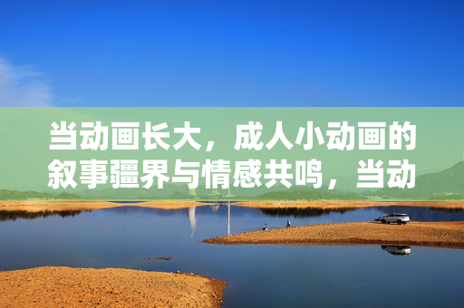 当动画长大，成人小动画的叙事疆界与情感共鸣，当动画长大，成人动画的叙事疆界与情感共鸣