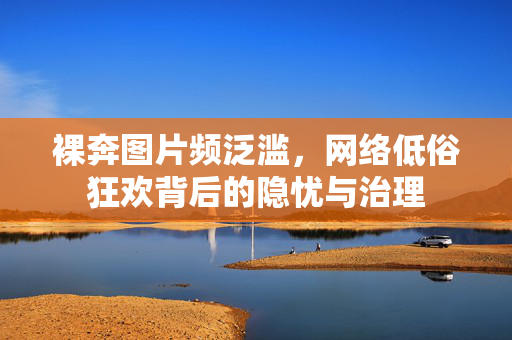 裸奔图片频泛滥，网络低俗狂欢背后的隐忧与治理