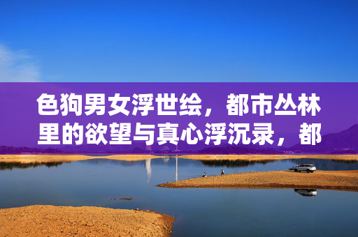 色狗男女浮世绘，都市丛林里的欲望与真心浮沉录，都市丛林浮世绘，欲望与真心浮沉录