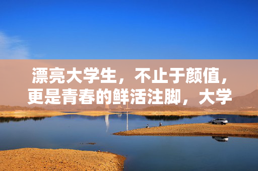 漂亮大学生，不止于颜值，更是青春的鲜活注脚，大学生，不止颜值，青春注脚