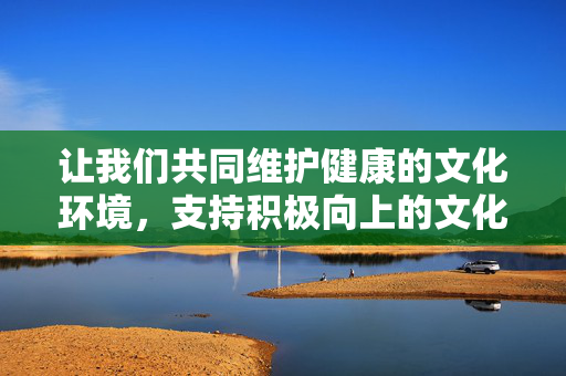 让我们共同维护健康的文化环境，支持积极向上的文化创作，自觉抵制不良信息的传播，为营造风清气正的社会氛围贡献力量。如果你需要了解优秀的漫画推荐或文化相关的讨论，我很乐意提供帮助，维护健康文化环境，抵制不良信息，营造风清气正