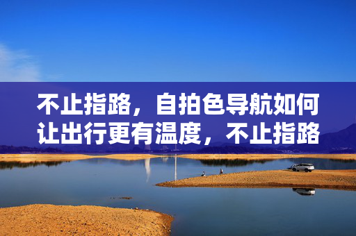 不止指路,自拍色导航如何让出行更有温度,不止指路,自拍色导航让出行更有温度 不止指路,自拍色导航如何让出行更有温度,不止指路,自拍色导航让出行更有温度
