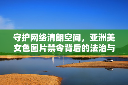 守护网络清朗空间，亚洲美女色图片禁令背后的法治与文明考量，亚洲美女色图片禁令，网络清朗的法治文明考量