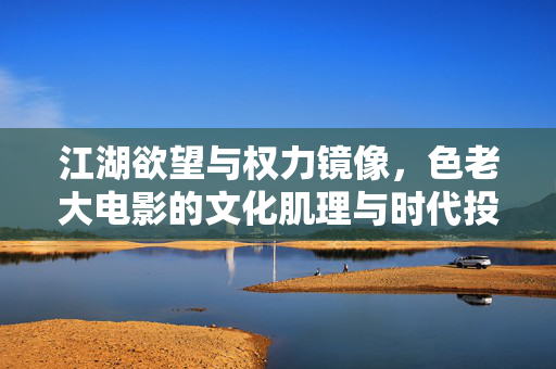 江湖欲望与权力镜像，色老大电影的文化肌理与时代投影，江湖欲望与权力镜像，色老大电影的文化肌理与时代投影