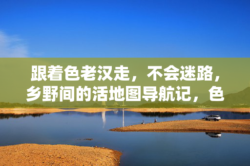 跟着色老汉走，不会迷路，乡野间的活地图导航记，色老汉，乡野活地图导航记
