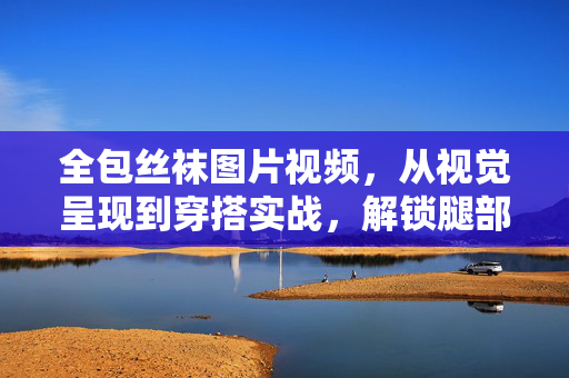 全包丝袜图片视频，从视觉呈现到穿搭实战，解锁腿部修饰的时尚密码，全包丝袜图片视频，从视觉呈现到穿搭实战，解锁腿部修饰的时尚密码