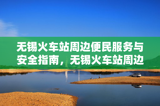 无锡火车站周边便民服务与安全指南，无锡火车站周边便民服务与安全指南