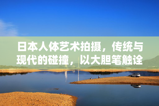 日本人体艺术拍摄，传统与现代的碰撞，以大胆笔触诠释人体之美与边界，日本人体艺术拍摄，传统与现代的碰撞，以大胆笔触诠释人体之美与边界
