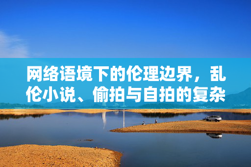 网络语境下的伦理边界，乱伦小说、偷拍与自拍的复杂镜像，网络语境下的伦理边界，乱伦小说、偷拍与自拍的复杂镜像
